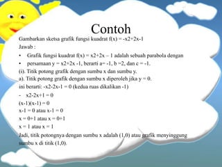 Contoh
Gambarkan sketsa grafik fungsi kuadrat f(x) = -x2+2x-1
Jawab :
• Grafik fungsi kuadrat f(x) = x2+2x – 1 adalah sebuah parabola dengan
• persamaan y = x2+2x -1, berarti a= -1, b =2, dan c = -1.
(i). Titik potong grafik dengan sumbu x dan sumbu y.
a). Titik potong grafik dengan sumbu x diperoleh jika y = 0.
ini berarti: -x2-2x-1 = 0 (kedua ruas dikalikan -1)
- x2-2x+1 = 0
(x-1)(x-1) = 0
x-1 = 0 atau x-1 = 0
x = 0+1 atau x = 0+1
x = 1 atau x = 1
Jadi, titik potongnya dengan sumbu x adalah (1,0) atau grafik menyinggung
sumbu x di titik (1,0).
 
