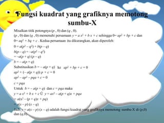 Fungsi kuadrat yang grafiknya memotong
sumbu-X
Misalkan titik potongnya (p , 0) dan (q , 0).
(p , 0) dan (q , 0) memenuhi persamaan y = a x2 + b x + c sehingga 0= ap2 + bp + c dan
0= aq2 + bq + c . Kedua persamaan itu dikurangkan, akan diperoleh:
0 = a(p2 – q2) + b(p – q)
b(p – q) = –a(p2 – q2)
= –a(p + q) (p – q)
b = – a(p + q)
ke ap2 + bp + c = 0
Substitusikan b = – a(p + q)
ap2 + (– a(p + q)) p + c = 0
ap2 – ap2 – pqa + c = 0
c = pqa
Untuk b = – a(p + q) dan c = pqa maka
y = a x2 + b x + c Û y = ax2 – a(p + q)x + pqa
= a(x2 – (p + q)x + pq)
= a(x – p) (x – q)
Jadi, y = a(x – p) (x – q) adalah fungsi kuadrat yang grafiknya memotong sumbu-X di (p,0)
dan (q,0).
 