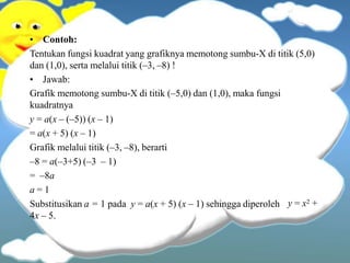 • Contoh:
Tentukan fungsi kuadrat yang grafiknya memotong sumbu-X di titik (5,0)
dan (1,0), serta melalui titik (–3, –8) !
• Jawab:
y = x2 +
Grafik memotong sumbu-X di titik (–5,0) dan (1,0), maka fungsi
kuadratnya
y = a(x – (–5)) (x – 1)
= a(x + 5) (x – 1)
Grafik melalui titik (–3, –8), berarti
–8 = a(–3+5) (–3 – 1)
= –8a
a = 1
Substitusikan a = 1 pada y = a(x + 5) (x – 1) sehingga diperoleh
4x – 5.
 