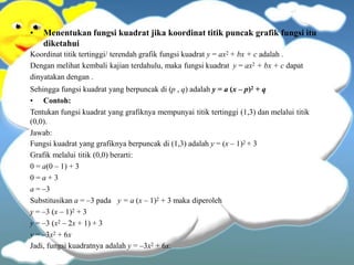 • Menentukan fungsi kuadrat jika koordinat titik puncak grafik fungsi itu
diketahui
Koordinat titik tertinggi/ terendah grafik fungsi kuadrat y = ax2 + bx + c adalah .
Dengan melihat kembali kajian terdahulu, maka fungsi kuadrat y = ax2 + bx + c dapat
dinyatakan dengan .
Sehingga fungsi kuadrat yang berpuncak di (p , q) adalah y = a (x – p)2 + q
• Contoh:
Tentukan fungsi kuadrat yang grafiknya mempunyai titik tertinggi (1,3) dan melalui titik
(0,0).
Jawab:
Fungsi kuadrat yang grafiknya berpuncak di (1,3) adalah y = (x – 1)2 + 3
Grafik melalui titik (0,0) berarti:
0 = a(0 – 1) + 3
0 = a + 3
a = –3
y = a (x – 1)2 + 3 maka diperoleh
Substitusikan a = –3 pada
y = –3 (x – 1)2 + 3
y = –3 (x2 – 2x + 1) + 3
y = –3x2 + 6x
Jadi, fungsi kuadratnya adalah y = –3x2 + 6x.
 