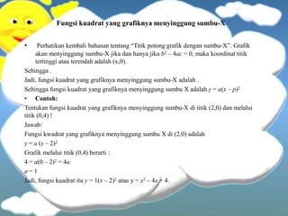 Fungsi kuadrat yang grafiknya menyinggung sumbu-X
• Perhatikan kembali bahasan tentang “Titik potong grafik dengan sumbu-X”. Grafik
akan menyinggung sumbu-X jika dan hanya jika b2 – 4ac = 0, maka koordinat titik
tertinggi atau terendah adalah (x,0).
Sehingga .
Jadi, fungsi kuadrat yang grafiknya menyinggung sumbu-X adalah .
Sehingga fungsi kuadrat yang grafiknya menyinggung sumbu X adalah y = a(x – p)2
• Contoh:
Tentukan fungsi kuadrat yang grafiknya menyinggung sumbu-X di titik (2,0) dan melalui
titik (0,4) !
Jawab:
Fungsi kwadrat yang grafiknya menyinggung sumbu X di (2,0) adalah
y = a (x – 2)2
Grafik melalui titik (0,4) berarti :
4 = a(0 – 2)2 = 4a
a = 1
Jadi, fungsi kuadrat itu y = 1(x – 2)2 atau y = x2 – 4x + 4.
 