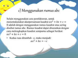 c) Menggunakan rumus abc
Selain menggunakan cara pemfaktoran, untuk
menentukanakar-akarpersamaan kuadrat 𝑎𝑥2 + 𝑏𝑥 + 𝑐 =
0 adalah dengan menggunakan rumus kuadrat atau sering
disebut rumus abc. Rumus kuadrat dapat diturunkan dengan
cara melengkapkan kuadrat sempurna sebagai berikut:
𝑎𝑥2 + 𝑏𝑥 + 𝑐 = 0
• Kedua ruas ditambah –c, maka menjadi:
𝑎𝑥2 + 𝑏𝑥 = −𝑐
 