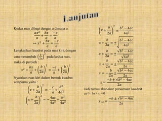 Kedua ruas dibagi dengan a dimana a
+ =
𝑎𝑥2 𝑏𝑥 −𝑐
𝑎 𝑎 𝑎
↔ 𝑥2 +
𝑏𝑥
=
−𝑐
𝑎 𝑎
Lengkapkan kuadrat pada ruas kiri, dengan
cara menambah
𝑏 2
pada kedua ruas,
2𝑎
maka di peroleh :
𝑏𝑥
𝑎
𝑥2 + +
𝑏
2𝑎
2
=
−𝑐
𝑎
+
𝑏
2𝑎
2
Nyatakan ruas kiri dalam bentuk kuadrat
sempurna yaitu :
𝑥 +
𝑏
2𝑎
2
𝑐
= − +
𝑏2
𝑎 4𝑎2
𝑏
𝑥 +
2𝑎
2
4𝑎𝑐 𝑏2
= − +
4𝑎2 4𝑎2
𝑏
𝑥 +
2𝑎
2
=
𝑏2 − 4𝑎𝑐
𝑥 + = ±
4𝑎2
𝑏2 − 4𝑎𝑐
𝑥 +
𝑏
2𝑎
𝑏
2𝑎
= ±
4𝑎2
𝑏2 − 4𝑎𝑐
4𝑎2
𝑏2 − 4𝑎𝑐
𝑏
𝑥 + = ±
2𝑎
𝑏
𝑥 = − ±
2𝑎
𝑏2 − 4𝑎𝑐
𝑥 =
2𝑎 2𝑎
−𝑏 ± 𝑏2 − 4𝑎𝑐
2𝑎
𝑥1,2 =
Jadi rumus akar-akar persamaan kuadrat
ax2+ bx+ c =0
−𝑏 ± 𝑏2 − 4𝑎𝑐
2𝑎
 