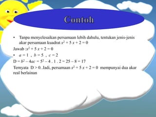 • Tanpa menyelesaikan persamaan lebih dahulu, tentukan jenis-jenis
akar persamaan kuadrat x2 + 5 x + 2 = 0
Jawab :x2 + 5 x + 2 = 0
• a = 1 , b = 5 , c = 2
D = b2 – 4ac = 52 – 4 . 1 . 2 = 25 – 8 = 17
Ternyata D > 0. Jadi, persamaan x2 + 5 x + 2 = 0 mempunyai dua akar
real berlainan
 