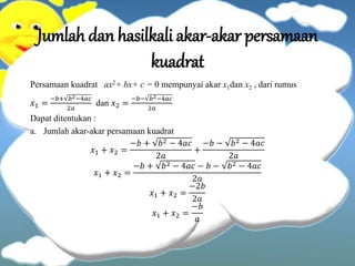 Jumlah dan hasilkali akar-akar persamaan
kuadrat
Persamaan kuadrat ax2+ bx+ c = 0 mempunyai akar x1dan x2 , dari rumus
𝑥1 =
−𝑏+ 𝑏2−4𝑎𝑐
2𝑎
dan 𝑥2 =
−𝑏− 𝑏2−4𝑎𝑐
2𝑎
Dapat ditentukan :
a. Jumlah akar-akar persamaan kuadrat
𝑥1 + 𝑥2 =
−𝑏 + 𝑏2 − 4𝑎𝑐
2𝑎
+
−𝑏 − 𝑏2 − 4𝑎𝑐
2𝑎
𝑥1 + 𝑥2 =
−𝑏 + 𝑏2 − 4𝑎𝑐 − 𝑏 − 𝑏2 − 4𝑎𝑐
2𝑎
𝑥1 + 𝑥2 =
−2𝑏
2𝑎
𝑥1 + 𝑥2 =
−𝑏
𝑎
 
