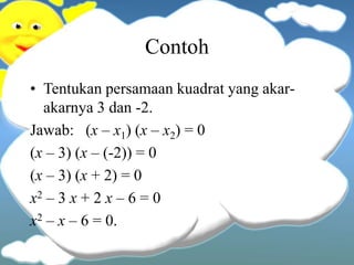 Contoh
• Tentukan persamaan kuadrat yang akar-
akarnya 3 dan -2.
Jawab: (x – x1) (x – x2) = 0
(x – 3) (x – (-2)) = 0
(x – 3) (x + 2) = 0
x2 – 3 x + 2 x – 6 = 0
x2 – x – 6 = 0.
 