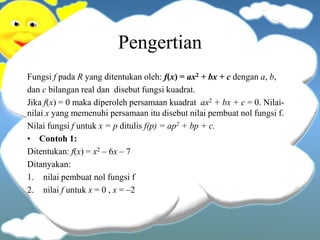Pengertian
Fungsi f pada R yang ditentukan oleh: f(x) = ax2 + bx + c dengan a, b,
dan c bilangan real dan disebut fungsi kuadrat.
Jika f(x) = 0 maka diperoleh persamaan kuadrat ax2 + bx + c = 0. Nilai-
nilai x yang memenuhi persamaan itu disebut nilai pembuat nol fungsi f.
Nilai fungsi f untuk x = p ditulis f(p) = ap2 + bp + c.
• Contoh 1:
Ditentukan: f(x) = x2 – 6x – 7
Ditanyakan:
1. nilai pembuat nol fungsi f
2. nilai f untuk x = 0 , x = –2
 