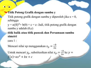 Titik Potong Grafik dengan sumbu y
Titik potong grafik dengan sumbu y diperoleh jika x = 0,
sehingga
y = 𝑎(0)2+ b(0) + c = c- Jadi, titik potong grafik dengan
sumbu y adalah (0,c)
titik balik atau titik puncak dan Persamaan sumbu
simetri
cara 1 :
Mencari nilai xp menggunakan 𝑥 𝑝 =
−𝑏
2𝑎
Untuk mencari 𝑦𝑝, substitusikan nilai 𝑥 𝑝 =
−𝑏
2𝑎
ke 𝑦 =
𝑓 𝑥 =𝑎𝑥2 + 𝑏𝑥 + 𝑐
 