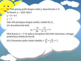 b). Titik potong grafik dengan sumbu y diperoleh jika x=0.
Ini berarti: y = -(0)2+2(0)-1
y = 0 + 0-1
y = -1
Jadi, titik potongnya dengan sumbu y adalah (0,-1).
(ii). Koordinat titik balik.
𝑥 𝑝 =
−𝑏
2𝑎
=
−2
2. −1
= 1
Oleh Karena a = -1<0, maka p merupakan titik balik maksimum, sehingga
parabolanya terbuka ke bawah
(iii). Persamaan sumbu simetri adalahx =
−𝑏
2𝑎
=
−2
2.−1
= 1
 