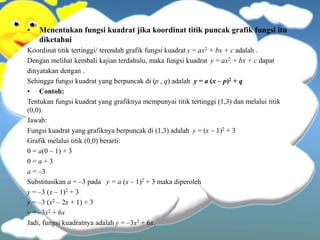 • Menentukan fungsi kuadrat jika koordinat titik puncak grafik fungsi itu
diketahui
Koordinat titik tertinggi/ terendah grafik fungsi kuadrat y = ax2 + bx + c adalah .
Dengan melihat kembali kajian terdahulu, maka fungsi kuadrat y = ax2 + bx + c dapat
dinyatakan dengan .
Sehingga fungsi kuadrat yang berpuncak di (p , q) adalah y = a (x – p)2 + q
• Contoh:
Tentukan fungsi kuadrat yang grafiknya mempunyai titik tertinggi (1,3) dan melalui titik
(0,0).
Jawab:
Fungsi kuadrat yang grafiknya berpuncak di (1,3) adalah y = (x – 1)2 + 3
Grafik melalui titik (0,0) berarti:
0 = a(0 – 1) + 3
0 = a + 3
a = –3
Substitusikan a = –3 pada y = a (x – 1)2 + 3 maka diperoleh
y = –3 (x – 1)2 + 3
y = –3 (x2 – 2x + 1) + 3
y = –3x2 + 6x
Jadi, fungsi kuadratnya adalah y = –3x2 + 6x.
 