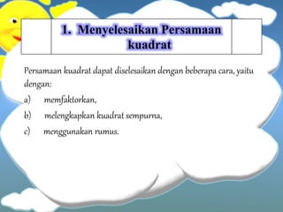 1. Menyelesaikan Persamaan
kuadrat
Persamaan kuadrat dapat diselesaikan dengan beberapa cara, yaitu
dengan:
a) memfaktorkan,
b) melengkapkan kuadrat sempurna,
c) menggunakan rumus.
 