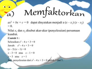 ax2 + bx + c = 0 dapat dinyatakan menjadi a (x – x1) (x – x2)
= 0.
Nilai x1 dan x2 disebut akar-akar (penyelesaian) persamaan
kuadrat.
Contoh 1 :
Selesaikan x2 – 4 x + 3 = 0
Jawab: x2 – 4 x + 3 = 0
(x – 3) (x – 1) = 0
x – 3 = 0 atau x – 1 = 0
x = 3 atau x = 1
Jadi, penyelesaian dari x2 – 4 x + 3 = 0 adalah 3 dan 1.
 
