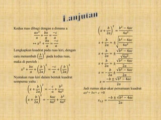 Kedua ruas dibagi dengan a dimana a
𝑎𝑥2
𝑎
+
𝑏𝑥
𝑎
=
−𝑐
𝑎
↔ 𝑥2
+
𝑏𝑥
𝑎
=
−𝑐
𝑎
Lengkapkan kuadrat pada ruas kiri, dengan
cara menambah
𝑏
2𝑎
2
pada kedua ruas,
maka di peroleh :
𝑥2
+
𝑏𝑥
𝑎
+
𝑏
2𝑎
2
=
−𝑐
𝑎
+
𝑏
2𝑎
2
Nyatakan ruas kiri dalam bentuk kuadrat
sempurna yaitu :
𝑥 +
𝑏
2𝑎
2
= −
𝑐
𝑎
+
𝑏2
4𝑎2
𝑥 +
𝑏
2𝑎
2
= −
4𝑎𝑐
4𝑎2
+
𝑏2
4𝑎2
𝑥 +
𝑏
2𝑎
2
=
𝑏2
− 4𝑎𝑐
4𝑎2
𝑥 +
𝑏
2𝑎
= ±
𝑏2 − 4𝑎𝑐
4𝑎2
𝑥 +
𝑏
2𝑎
= ±
𝑏2 − 4𝑎𝑐
4𝑎2
𝑥 +
𝑏
2𝑎
= ±
𝑏2 − 4𝑎𝑐
2𝑎
𝑥 = −
𝑏
2𝑎
±
𝑏2 − 4𝑎𝑐
2𝑎
𝑥 =
−𝑏 ± 𝑏2 − 4𝑎𝑐
2𝑎
Jadi rumus akar-akar persamaan kuadrat
ax2+ bx+ c =0
𝑥1,2 =
−𝑏 ± 𝑏2 − 4𝑎𝑐
2𝑎
 