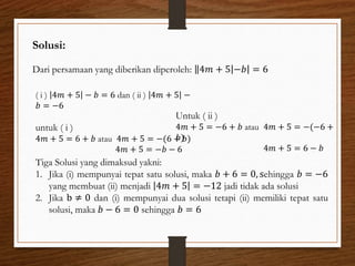 Solusi:
Dari persamaan yang diberikan diperoleh: 4𝑚 + 5 −𝑏 = 6
( i ) 4𝑚 + 5 − 𝑏 = 6 dan ( ii ) 4𝑚 + 5 −
𝑏 = −6
untuk ( i )
4𝑚 + 5 = 6 + 𝑏 atau 4𝑚 + 5 = −(6 + 𝑏)
4𝑚 + 5 = −𝑏 − 6
Untuk ( ii )
4𝑚 + 5 = −6 + 𝑏 atau 4𝑚 + 5 = −(−6 +
𝑏)
4𝑚 + 5 = 6 − 𝑏
Tiga Solusi yang dimaksud yakni:
1. Jika (i) mempunyai tepat satu solusi, maka 𝑏 + 6 = 0, sehingga 𝑏 = −6
yang membuat (ii) menjadi 4𝑚 + 5 = −12 jadi tidak ada solusi
2. Jika b ≠ 0 dan (i) mempunyai dua solusi tetapi (ii) memiliki tepat satu
solusi, maka 𝑏 − 6 = 0 sehingga 𝑏 = 6
 