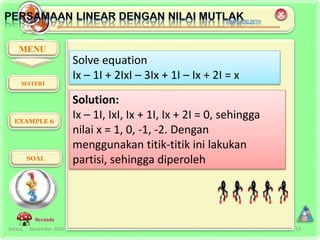 Selasa, November 2016 13
MENU
EXAMPLE 6
SOAL
Beranda
Solve equation
Ix – 1I + 2IxI – 3Ix + 1I – Ix + 2I = x
Solution:
Ix – 1I, IxI, Ix + 1I, Ix + 2I = 0, sehingga
nilai x = 1, 0, -1, -2. Dengan
menggunakan titik-titik ini lakukan
partisi, sehingga diperoleh
MATERI
 