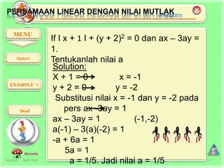 SELASA, NOV 2016 17
MENU
EXAMPLE 7
Soal
Beranda
If I x + 1 I + (y + 2)2 = 0 dan ax – 3ay =
1.
Tentukanlah nilai a
Solution:
X + 1 = 0 x = -1
y + 2 = 0 y = -2
Substitusi nilai x = -1 dan y = -2 pada
pers ax -3ay = 1
ax – 3ay = 1 (-1,-2)
a(-1) – 3(a)(-2) = 1
-a + 6a = 1
5a = 1
a = 1/5. Jadi nilai a = 1/5
Materi
 