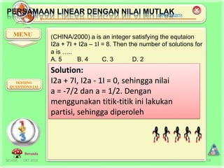 SELASA, OKT 2016 19
MENU
TESTING
QUESTIONS (A)
Beranda
(CHINA/2000) a is an integer satisfying the equtaion
I2a + 7I + I2a – 1I = 8. Then the number of solutions for
a is …..
A. 5 B. 4 C. 3 D. 2
Solution:
I2a + 7I, I2a - 1I = 0, sehingga nilai
a = -7/2 dan a = 1/2. Dengan
menggunakan titik-titik ini lakukan
partisi, sehingga diperoleh
 