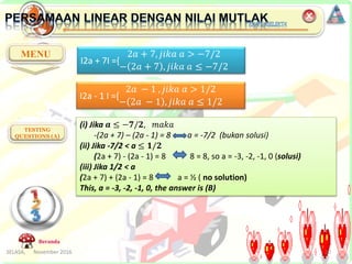 SELASA, November 2016 20
MENU
TESTING
QUESTIONS (A)
Beranda
I2a + 7I ={
2𝑎 + 7, 𝑗𝑖𝑘𝑎 𝑎 > −7/2
− 2𝑎 + 7 , 𝑗𝑖𝑘𝑎 𝑎 ≤ −7/2
I2a - 1 I ={
2𝑎 − 1 , 𝑗𝑖𝑘𝑎 𝑎 > 1/2
− 2𝑎 − 1 , 𝑗𝑖𝑘𝑎 𝑎 ≤ 1/2
(i) Jika 𝒂 ≤ −𝟕/𝟐, 𝑚𝑎𝑘𝑎
-(2a + 7) – (2a - 1) = 8 a = -7/2 (bukan solusi)
(ii) Jika -7/2 < a ≤ 𝟏/𝟐
(2a + 7) - (2a - 1) = 8 8 = 8, so a = -3, -2, -1, 0 (solusi)
(iii) Jika 1/2 < a
(2a + 7) + (2a - 1) = 8 a = ½ ( no solution)
This, a = -3, -2, -1, 0, the answer is (B)
 