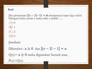 Soal
Jika persamaan 𝑥 − 2 −1 = 𝜶 mempunyai tepat tiga solusi
bilangan bulat untuk x maka nilai a adalah ….
(A) 0
(B) 1
(C) 2
(D)3
Jawaban:
Diketahui : a ≥ 0 dan 𝑥 − 2 − 1 = 𝑎
Q(x)= a ≥ 0 maka digunakan bentuk atau,
P(x)=Q(x)
 