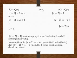 P(x)=Q(x) atau, p(x)=Q(x)
𝑥 − 2 − 1 = 𝑎 𝑥 − 2 − 1
= −𝑎
𝑥 − 2 = 𝑎 + 1 𝑥 − 2 = −𝑎 +
1
𝑥 − 2 =
1 − 𝑎
𝑥 − 2 − 1 = 𝑎 mempunyai tepat 3 solusi maka ada 2
kemungkinan yaitu;
Kemungkinan I: 𝑥 − 2 = 𝑎 + 1 (memiliki 2 solusi bulat)
dan 𝑥 − 2 = 1 − 𝑎 (memiliki 1 solusi bulat) dengan
demikian, maka:
 