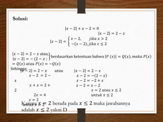 Solusi:
𝑥 − 2 + 𝑥 − 2 = 0
𝑥 − 2 = 2 − 𝑥
𝑥 − 2 =
𝑥 − 2, 𝑗𝑖𝑘𝑎 𝑥 > 2
− 𝑥 − 2 , 𝑗𝑖𝑘𝑎 𝑥 ≤ 2
𝑥 − 2 = 2 − 𝑥 atau;
𝑥 − 2 = − (2 − 𝑥 )
berdasarkan ketentuan bahwa 𝑃 (𝑥) = 𝑄 𝑥 , 𝑚𝑎𝑘𝑎 𝑃 𝑥
= 𝑄 𝑥 𝑎𝑡𝑎𝑢 𝑃 𝑥 = −𝑄 𝑥
Sehingga:
𝑥 − 2 = 2 − 𝑥
𝑥 − 2 = 2 −
𝑥
𝑥 + 𝑥 = 2 +
2
2𝑥 = 4
𝑥 = 2
u𝑛𝑡𝑢𝑘 𝑥 > 2
𝑎𝑡𝑎𝑢 𝑥 − 2 = 2 − 𝑥
𝑥 − 2 = − 2 − 𝑥
𝑥 − 2 = −2 + 𝑥
𝑥 − 2 = 𝑥 − 2
𝑥 = 2 𝑎𝑡𝑎𝑢 𝑥 ≤ 2
𝑢𝑛𝑡𝑢𝑘 𝑥 ≤ 2
Karena 𝑥 = 2 berada pada 𝑥 ≤ 2 maka jawabannya
adalah 𝑥 ≤ 2 yakni D
 