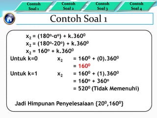 Contoh Soal 1
x2 = (180o–αo) + k.3600
x2 = (180o–20o) + k.3600
x2 = 160o + k.3600
Untuk k=0 x2 = 1600 + (0).3600
= 1600
Untuk k=1 x2 = 1600 + (1).3600
= 160o + 360o
= 5200 (Tidak Memenuhi)
Jadi Himpunan Penyelesaiaan {200,1600}
Contoh
Soal 1
Contoh
Soal 4
Contoh
Soal 3
Contoh
Soal 2
 