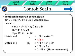 Contoh Soal 2
Tentukan himpunan penyelesaian
sin x = sin 1/3 π ; 0 ≤x ≤ 2π adalah?...
Jawab :
sin x = sin 1/3 π; 0 ≤x ≤ 2π
x1 = αo + k. 2π
x1 = 1/3 π + k. 2π
Untuk k=0 x1 = 1/3 π + (0). 2π
= 1/3 π
Untuk k=1 x1 = 1/3 π + (1). 2π
= 1/3 π + 2π
= 2 1/3 π (Tidak memenuhi)
Contoh
Soal 1
Contoh
Soal 4
Contoh
Soal 3
Contoh
Soal 2
 