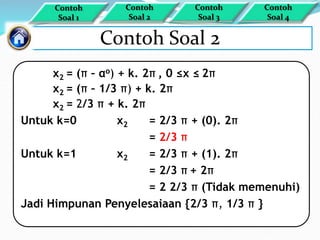 Contoh Soal 2
x2 = (π – αo) + k. 2π , 0 ≤x ≤ 2π
x2 = (π – 1/3 π) + k. 2π
x2 = 2/3 π + k. 2π
Untuk k=0 x2 = 2/3 π + (0). 2π
= 2/3 π
Untuk k=1 x2 = 2/3 π + (1). 2π
= 2/3 π + 2π
= 2 2/3 π (Tidak memenuhi)
Jadi Himpunan Penyelesaiaan {2/3 π, 1/3 π }
Contoh
Soal 1
Contoh
Soal 4
Contoh
Soal 3
Contoh
Soal 2
 