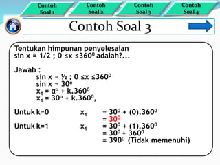 Contoh Soal 3
Tentukan himpunan penyelesaian
sin x = 1/2 ; 0 ≤x ≤3600 adalah?...
Jawab :
sin x = ½ ; 0 ≤x ≤3600
sin x = 30o
x1 = αo + k.3600
x1 = 30o + k.3600,
Untuk k=0 x1 = 300 + (0).3600
= 300
Untuk k=1 x1 = 300 + (1).3600
= 300 + 3600
= 3900 (Tidak memenuhi)
Contoh
Soal 1
Contoh
Soal 4
Contoh
Soal 3
Contoh
Soal 2
 