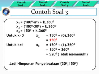 Contoh Soal 3
x2 = (1800–αo) + k.3600
x2 = (1800–30o) + k.3600
x2 = 1500 + k.3600
Untuk k=0 x2 = 1500 + (0).3600
= 1500
Untuk k=1 x2 = 1500 + (1).3600
= 1500 + 3600
= 5200 (Tidak Memenuhi)
Jadi Himpunan Penyelesaiaan {300,1500}
Contoh
Soal 1
Contoh
Soal 4
Contoh
Soal 3
Contoh
Soal 2
 