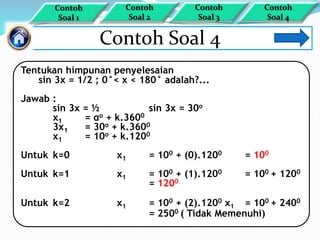 Contoh Soal 4
Tentukan himpunan penyelesaian
sin 3x = 1/2 ; 0°< x < 180° adalah?...
Jawab :
sin 3x = ½ sin 3x = 30o
x1 = αo + k.3600
3x1 = 30o + k.3600
x1 = 10o + k.1200
Untuk k=0 x1 = 100 + (0).1200 = 100
Untuk k=1 x1 = 100 + (1).1200 = 100 + 1200
= 1200
Untuk k=2 x1 = 100 + (2).1200 x1 = 100 + 2400
= 2500 ( Tidak Memenuhi)
Contoh
Soal 1
Contoh
Soal 4
Contoh
Soal 3
Contoh
Soal 2
 