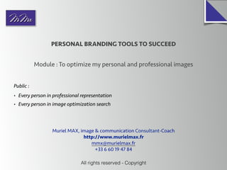 PERSONAL BRANDING TOOLS TO SUCCEED
Module : To optimize my personal and professional images
All rights reserved - Copyright
Public :
• Every person in professional representation
• Every person in image optimization search
Muriel MAX, image & communication Consultant-Coach
http://www.murielmax.fr
mmx@murielmax.fr
+33 6 60 19 47 84
 