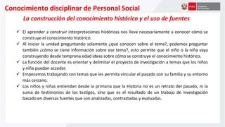Conocimiento disciplinar de Personal Social
La construcción del conocimiento histórico y el uso de fuentes
 El aprender a construir interpretaciones históricas nos lleva necesariamente a conocer cómo se
construye el conocimiento histórico.
 Al iniciar la unidad preguntando solamente ¿qué conocen sobre el tema?, podemos preguntar
también ¿cómo se tiene información sobre ese tema?, esto permite que el niño o la niña vaya
construyendo desde temprana edad ideas sobre cómo se construye el conocimiento histórico.
 La función del docente es orientar y delimitar el proyecto de investigación a temas que los niños
y niña puedan acceder.
 Empecemos trabajando con temas que les permita vincular el pasado con su familia y su entorno
más cercano.
 Los niños y niñas entiendan desde la primaria que la Historia no es un retrato del pasado, ni la
suma de testimonios de los testigos, sino que es el resultado de un trabajo de investigación
basado en diversas fuentes que son analizadas, contrastadas y evaluadas.
 