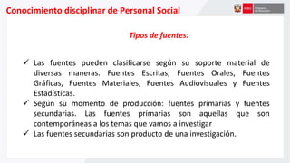 Conocimiento disciplinar de Personal Social
Tipos de fuentes:
 Las fuentes pueden clasificarse según su soporte material de
diversas maneras. Fuentes Escritas, Fuentes Orales, Fuentes
Gráficas, Fuentes Materiales, Fuentes Audiovisuales y Fuentes
Estadísticas.
 Según su momento de producción: fuentes primarias y fuentes
secundarias. Las fuentes primarias son aquellas que son
contemporáneas a los temas que vamos a investigar
 Las fuentes secundarias son producto de una investigación.
 