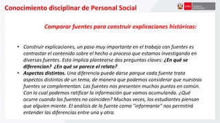 Conocimiento disciplinar de Personal Social
Comparar fuentes para construir explicaciones históricas:
• Construir explicaciones, un paso muy importante en el trabajo con fuentes es
contrastar el contenido sobre el hecho o proceso que estamos investigando en
diversas fuentes. Esto implica plantearse dos preguntas claves: ¿En qué se
diferencian? ¿En qué se parece el relato?
• Aspectos distintos. Una diferencia puede darse porque cada fuente trata
aspectos distintos de un tema, de manera que podemos considerar que nuestras
fuentes se complementan. Las fuentes nos presenten muchos puntos en común.
Con lo cual podemos ratificar la información que vamos acumulando. ¿Qué
ocurre cuando las fuentes no coinciden? Muchas veces, los estudiantes piensan
que alguien miente. El análisis de la fuente como "informante" nos permitirá
entender las diferencias entre una y otra.
 