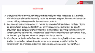 Ideas Fuerza
 El enfoque de desarrollo personal permite a las personas conocerse a sí mismas,
vincularse con el mundo natural y social de manera integral, la construcción de un
punto crítico y ético para relacionarse con el mundo.
 Los docentes debemos tomar en cuenta las características únicas, estilos y ritmos
de aprendizaje, así como también los diversos contextos culturales de donde
provienen para así propiciar aprendizajes significativos que les permita continuar
construyendo y afirmando su identidad desde la autonomía y con conciencia ética,
de manera que logre el bienestar propio y el de los demás.
 El enfoque de la ciudadanía activa permite procesos de reflexión crítica acerca de
la vida en sociedad y el rol de cada persona, promueve la deliberación, la
comprensión de procesos históricos, económicos, ambientales y geográficos.
 