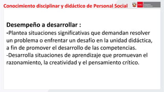 Conocimiento disciplinar y didáctico de Personal Social
Desempeño a desarrollar :
-Plantea situaciones significativas que demandan resolver
un problema o enfrentar un desafío en la unidad didáctica,
a fin de promover el desarrollo de las competencias.
-Desarrolla situaciones de aprendizaje que promuevan el
razonamiento, la creatividad y el pensamiento crítico.
 