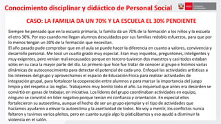 Conocimiento disciplinar y didáctico de Personal Social
CASO: LA FAMILIA DA UN 70% Y LA ESCUELA EL 30% PENDIENTE
Siempre he pensado que en la escuela primaria, la familia da un 70% de la formación a los niños y la escuela
el otro 30%. Por eso cuando me llegan alumnos descuidados por sus familias redoblo esfuerzos, para que por
lo menos tengan un 30% de la formación que necesitan.
El año pasado pude comprobar que en el aula se puede hacer la diferencia en cuanto a valores, convivencia y
desarrollo personal. Me tocó un cuarto grado muy especial. Eran muy inquietos, preguntones, inteligentes y
muy exigentes, pero venían mal encausados porque en tercero tuvieron dos maestros y casi todos estaban
solos en su casa la mayor parte del día. Lo primero que hice fue tratar de conocer al grupo e hicimos varias
dinámicas de autoconocimiento para detectar el potencial de cada uno. Enfoqué las actividades artísticas a
los intereses del grupo y aprovechamos el espacio de Educación Física para realizar actividades de
integración grupal, para fortalecer la cooperación entre alumnos y para marcar la importancia del juego
limpio y del respeto a las reglas. Trabajamos muy bonito todo el año. La inquietud que antes era desorden se
convirtió en ganas de trabajar, en iniciativa. Los líderes del grupo coordinaban actividades en equipo,
ninguno se convirtió en líder negativo porque tenían mi confianza y orientación. En especial ellos
fortalecieron su autoestima, aunque el hecho de ser un grupo ejemplar y el tipo de actividades que
hacíamos ayudaron a elevar la autoestima y la asertividad de todos. No voy a mentir, los conflictos nunca
faltaron y tuvimos varios pleitos, pero en cuanto surgía algo lo platicábamos y eso ayudó a disminuir la
violencia en el salón.
 