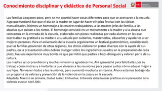 Conocimiento disciplinar y didáctico de Personal Social
Las familias apoyaron poco, pero se me ocurrió hacer cosas diferentes para que se acercaran a la escuela.
Algo que funcionó fue que el día de la madre en lugar de hacer el típico festival con las típicas
manualidades, hicimos un homenaje a las madres trabajadoras, a las madres jefas de familia, a las
abuelas que cuidan a los nietos. El homenaje consistió en un monumento a la madre y a la abuela que
colocamos en la entrada de la escuela, elaborado con piezas realizadas por cada alumno en las que
expresaban su gratitud a su madre o a su abuela por cuidarlos, mantenerlos, educarlos y ayudarles a ser
mejores personas. Para el aniversario de la escuela organizamos un festival gastronómico, considerando
que las familias provienen de otras regiones, los chicos elaboraron platos diversos con la ayuda de sus
padres, en la presentación ellos debían dialogar sobre los ingredientes usados en la preparación de cada
plato; fue una experiencia muy bonita ya que permitió que padres e hijos dialoguen y valoren parte de su
cultura.
Las madres se sorprendieron y muchas vinieron a agradecerme. Ahí aproveché para felicitarlas por su
trabajo como madres y a invitarlas a que vinieran a las reuniones para pensar juntos cómo educar mejor a
sus hijos. No vienen todas a las reuniones, pero aumentó mucho la asistencia. Ahora estamos trabajando
un programa de valores y prevención de la violencia en la casa y en la escuela.
Adaptado, Maestro de primaria, Ciudad Juárez, Chihuahua. Entrevista sobre buenas prácticas en la prevención de la
violencia escolar. Abril 2001
 