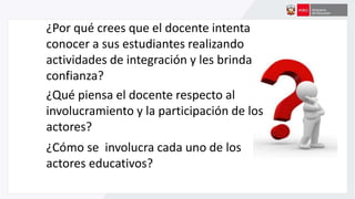 ¿Por qué crees que el docente intenta
conocer a sus estudiantes realizando
actividades de integración y les brinda
confianza?
¿Qué piensa el docente respecto al
involucramiento y la participación de los
actores?
¿Cómo se involucra cada uno de los
actores educativos?
 