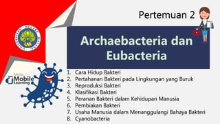 Archaebacteria dan
Eubacteria
Pertemuan 2
1. Cara Hidup Bakteri
2. Pertahanan Bakteri pada Lingkungan yang Buruk
3. Reproduksi Bakteri
4. Klasifikasi Bakteri
5. Peranan Bakteri dalam Kehidupan Manusia
6. Pembiakan Bakteri
7. Usaha Manusia dalam Menanggulangi Bahaya Bakteri
8. Cyanobacteria
 