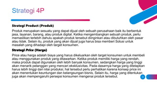 10
Strategi Product (Produk)
Produk merupakan sesuatu yang dapat dijual oleh sebuah perusahaan baik itu berbentuk
jasa, layanan, barang, atau produk digital. Ketika mengembangkan sebuah produk, perlu
memastikan terlebih dahulu apakah produk tersebut diinginkan atau dibutuhkan oleh pasar
atau tidak. Selain itu, produk yang akan dijual juga harus bisa memberi Solusi untuk
masalah yang dihadapi oleh target konsumen.
Strategi Price (Harga)
Price atau harga adalah biaya yang harus dikeluarkan oleh target konsumen untuk membeli
atau menggunakan produk yang ditawarkan. Ketika produk memiliki harga yang rendah,
maka produk dapat digunakan oleh lebih banyak konsumen, sedangkan harga yang tinggi
akan menarik pelanggan yang mencari eksklusivitas. Pada dasarnya harga yang ditetapkan
harus lebih tinggi dari nilai produksi, hal tersebut perlu perhatikan karena konsep price ini
akan menentukan keuntungan dan kelangsungan bisnis. Selain itu, harga yang ditentukan
juga akan mempengaruhi persepsi konsumen mengenai produk tersebut.
 