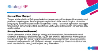 11
Strategi Place (Tempat)
Tempat adalah distribusi fisik yang berkaitan dengan pengalihan kepemilikan produk dari
produsen ke pelanggan. Tempat yang strategis dapat dilihat melalui tingkat keramaian
pengunjung atau seberapa banyak orang berlalu lalang. Tujuannya agar calon pelanggan
tertarik untuk berkunjung ke toko atau tempat usaha yang didirikan oleh perusahaan atau
pelaku usaha.
Strategi Promotion (Promosi)
Dalam pemasaran produk, biasanya menggunakan selebaran, iklan di media sosial,
spaanduk di berbagai lokasi strategis. Tujuan dari promosi adalah untuk meningkatkan
brand awareness dari bisnis yang tengah dijalani sekaligus memberi tahu orang-orang
mengenai usaha yang tengah dijalankan, dengan promosi juga bisa membujuk mereka
untuk membeli atau menggunakan jasa yang ditawarkan.
 