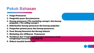 1. Fungsi Pemasaran
2. Pengertian pasar dan pemasaran
3. Konsep pemasaran (The marketing consept ) dan konsep
penjualan ( The selling consept )
4. Keberhasilan konsep pemasaran dan konsep penjualan
5. Pengertian potensi pasar dan konsep pemasaran.
6. Pasar Barang Konsumsi dan Barang Industri.
7. Marketing mix (4PBauran Pemasaran)
8. Kombinasi dari 4 kegiatan inti system pemasaran untuk
menghadapi konsumen (strategi 4P)
9. Diskusi masalah kontekstual
2
 
