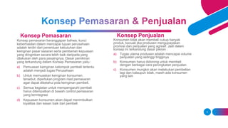 Konsep Pemasaran
Konsep pemasaran beranggapan bahwa, kunci
keberhasilan dalam mencapai tujuan perusahaan
adalah terdiri dari penentuan kebutuhan dan
keinginan pasar sasaran serta pemberian kepuasan
yang diinginkan secara lebih baik daripada yang
dilakukan oleh para pesaingnya. Dasar pemikiran
yang terkandung dalam Konsep Pemasaran yaitu :
a) Pemuasan keinginan kelompok pembeli tertentu
adalah menjadi tugas Perusahaan
b) Untuk memuaskan keinginan konsumen
tersebut, diperlukan program riset pemasaran
agar dapat diketahui pola keinginan pembeli.
c) Semua kegiatan untuk mempengaruhi pembeli
harus ditempatkan di bawah control pemasaran
yang terintegrasi
d) Kepuasan konsumen akan dapat menimbulkan
loyalitas dan kesan baik dari pembeli
Konsep Penjualan
Konsumen tidak akan membeli cukup banyak
produk, kecuali jika produsen mengupayakan
promosi dan penjualan yang agresif. Jadi dalam
konsep ini terkandung dasar pikiran :
a) Tugas utama produsen adalah mencapai volume
penjualan yang setinggi tingginya
b) Konsumen harus didorong untuk membeli
dengan berbagai cara peningkatan penjualan
c) Konsumen mungkin akan melakukan pembelian
lagi dan kalaupun tidak, masih ada konsumen
yang lain
5
 