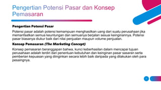 7
Pengertian Potensi Pasar
Potensi pasar adalah potensi kemampuan menghasilkan uang dari suatu perusahaan jika
memanfaatkan semua keuntungan dan semuanya berjalan sesuai keinginannya. Potensi
pasar biasanya diukur baik dari nilai penjualan maupun volume penjualan.
Konsep Pemasaran (The Marketing Concept)
Konsep pemasaran beranggapan bahwa, kunci keberhasilan dalam mencapai tujuan
perusahaan adalah terdiri dari penentuan kebutuhan dan keinginan pasar sasaran serta
pemberian kepuasan yang diinginkan secara lebih baik daripada yang dilakukan oleh para
pesaingnya.
 