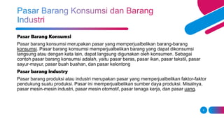 8
Pasar Barang Konsumsi
Pasar barang konsumsi merupakan pasar yang memperjualbelikan barang-barang
konsumsi. Pasar barang konsumsi memperjualbelikan barang yang dapat dikonsumsi
langsung atau dengan kata lain, dapat langsung digunakan oleh konsumen. Sebagai
contoh pasar barang konsumsi adalah, yaitu pasar beras, pasar ikan, pasar tekstil, pasar
sayur-mayur, pasar buah buahan, dan pasar kelontong
Pasar barang industry
Pasar barang produksi atau industri merupakan pasar yang memperjualbelikan faktor-faktor
pendukung suatu produksi. Pasar ini memperjualbelikan sumber daya produksi. Misalnya,
pasar mesin-mesin industri, pasar mesin otomotif, pasar tenaga kerja, dan pasar uang.
 