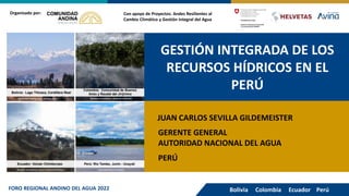 GESTIÓN INTEGRADA DE LOS
RECURSOS HÍDRICOS EN EL
PERÚ
Con apoyo de Proyectos: Andes Resilientes al
Cambio Climático y Gestión Integral del Agua
Organizado por:
JUAN CARLOS SEVILLA GILDEMEISTER
GERENTE GENERAL
AUTORIDAD NACIONAL DEL AGUA
Bolivia Colombia Ecuador Perú
FORO REGIONAL ANDINO DEL AGUA 2022
PERÚ
 