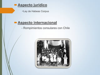 Aspecto jurídico
-Ley de Habeas Corpus
Aspecto internacional
- Rompimientos consulares con Chile
 