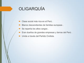 OLIGARQUÍA
 Clase social más rica en el Perú .
 Blanco descendientes de familias europeas .
 Se repartía los altos cargos .
 Eran dueños de grandes empresas y tierras del Perú .
 Unida a través del Partido Civilista.
 